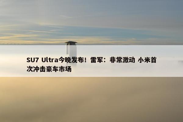 SU7 Ultra今晚发布！雷军：非常激动 小米首次冲击豪车市场