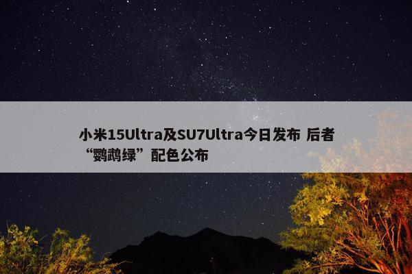 小米15Ultra及SU7Ultra今日发布 后者“鹦鹉绿”配色公布