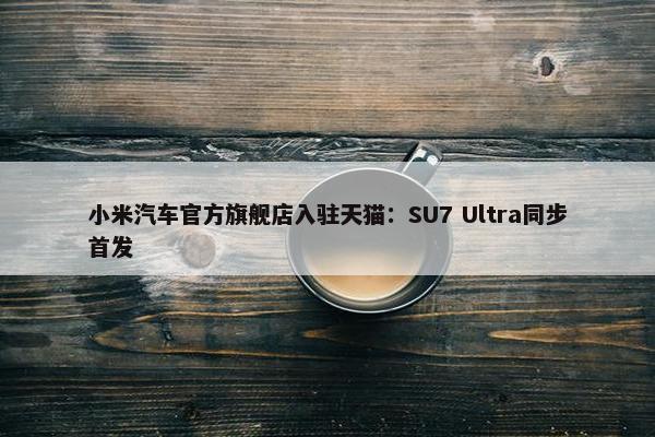 小米汽车官方旗舰店入驻天猫：SU7 Ultra同步首发