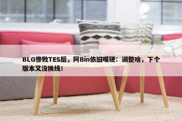 BLG惨败TES后，阿Bin依旧嘴硬：调整啥，下个版本又没换线！