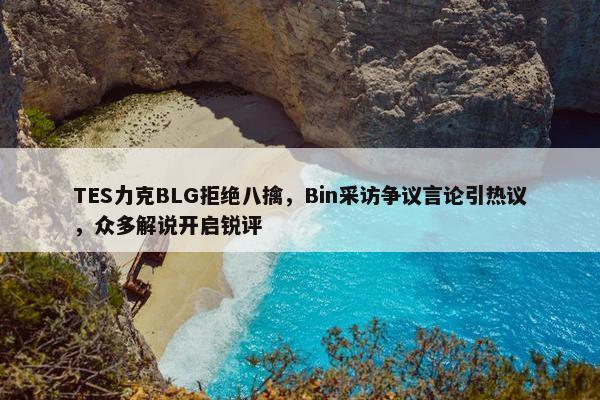 TES力克BLG拒绝八擒，Bin采访争议言论引热议，众多解说开启锐评