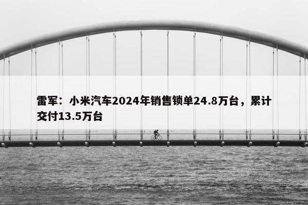 雷军：小米汽车2024年销售锁单24.8万台，累计交付13.5万台