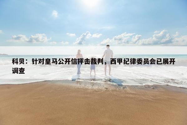 科贝：针对皇马公开信抨击裁判，西甲纪律委员会已展开调查