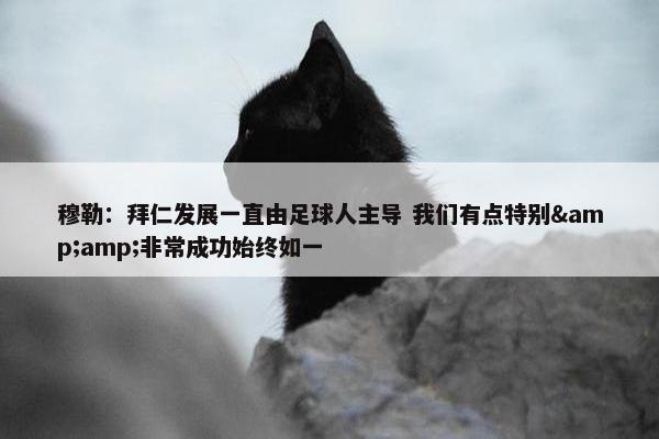 穆勒：拜仁发展一直由足球人主导 我们有点特别&amp;非常成功始终如一