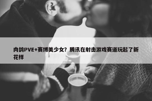 肉鸽PVE+赛博美少女？腾讯在射击游戏赛道玩起了新花样