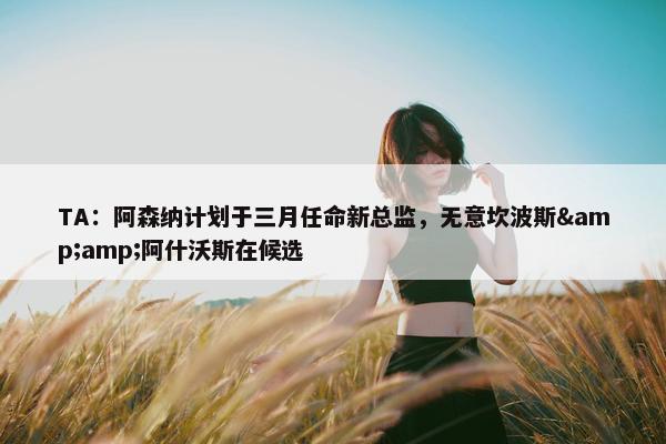 TA：阿森纳计划于三月任命新总监，无意坎波斯&amp;阿什沃斯在候选