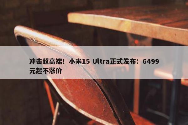 冲击超高端！小米15 Ultra正式发布：6499元起不涨价