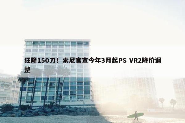 狂降150刀！索尼官宣今年3月起PS VR2降价调整