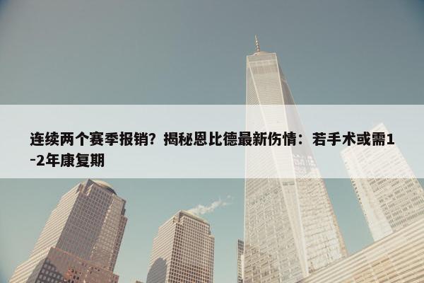 连续两个赛季报销？揭秘恩比德最新伤情：若手术或需1-2年康复期