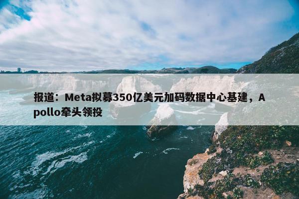 报道：Meta拟募350亿美元加码数据中心基建，Apollo牵头领投