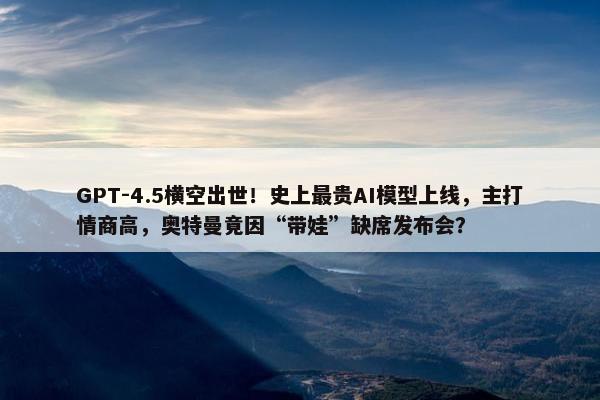 GPT-4.5横空出世！史上最贵AI模型上线，主打情商高，奥特曼竟因“带娃”缺席发布会？