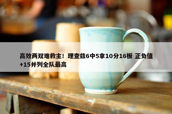 高效两双难救主！理查兹6中5拿10分16板 正负值+15并列全队最高