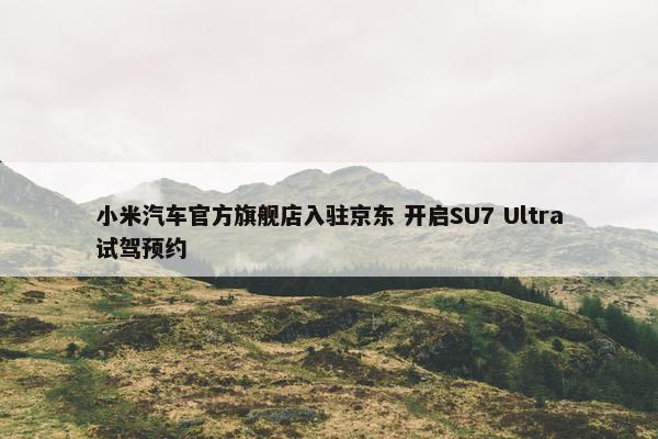 小米汽车官方旗舰店入驻京东 开启SU7 Ultra试驾预约