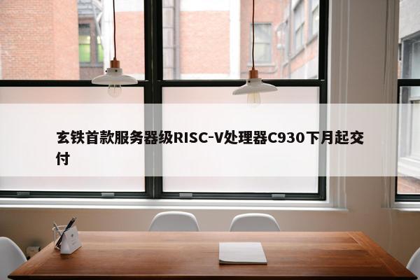 玄铁首款服务器级RISC-V处理器C930下月起交付   