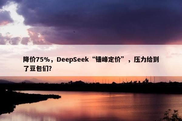 降价75%，DeepSeek“错峰定价”，压力给到了豆包们？