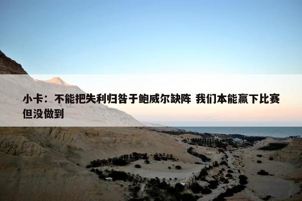 小卡：不能把失利归咎于鲍威尔缺阵 我们本能赢下比赛但没做到