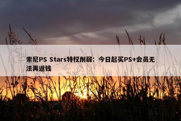 索尼PS Stars特权削弱：今日起买PS+会员无法再返钱