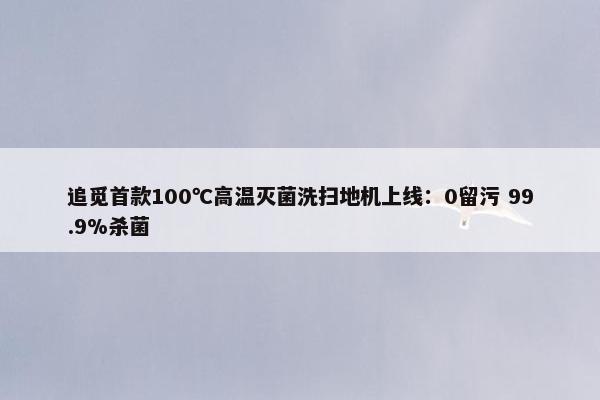 追觅首款100℃高温灭菌洗扫地机上线：0留污 99.9%杀菌