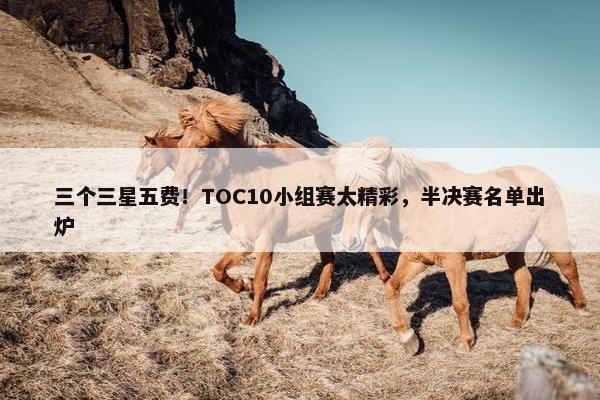 三个三星五费！TOC10小组赛太精彩，半决赛名单出炉