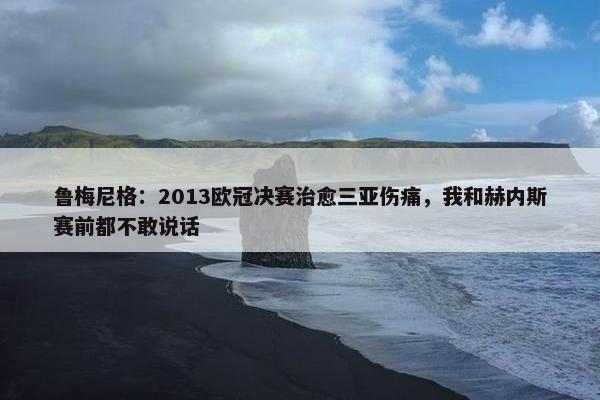 鲁梅尼格：2013欧冠决赛治愈三亚伤痛，我和赫内斯赛前都不敢说话