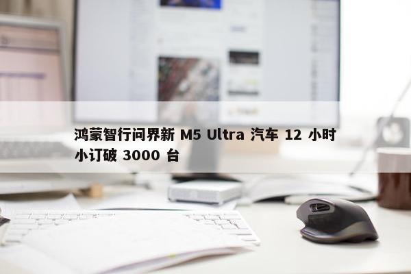 鸿蒙智行问界新 M5 Ultra 汽车 12 小时小订破 3000 台