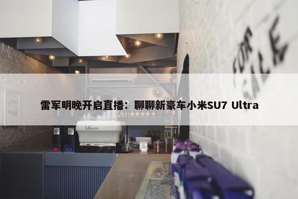 雷军明晚开启直播：聊聊新豪车小米SU7 Ultra