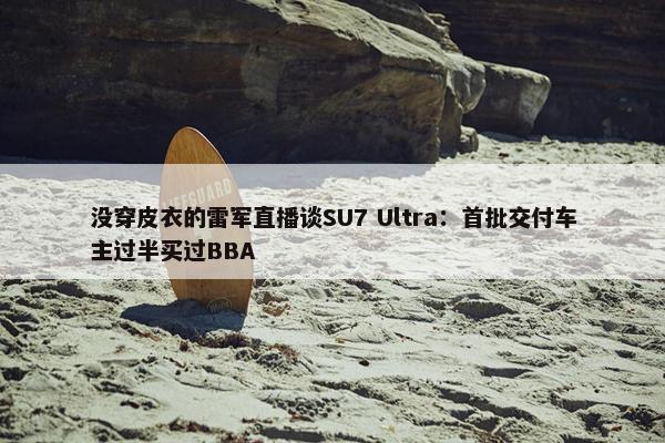 没穿皮衣的雷军直播谈SU7 Ultra：首批交付车主过半买过BBA