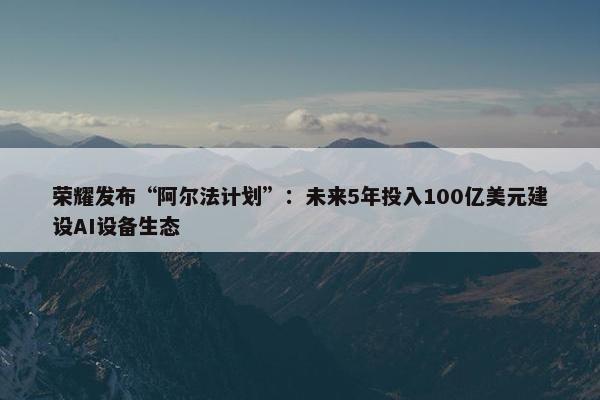 荣耀发布“阿尔法计划”：未来5年投入100亿美元建设AI设备生态