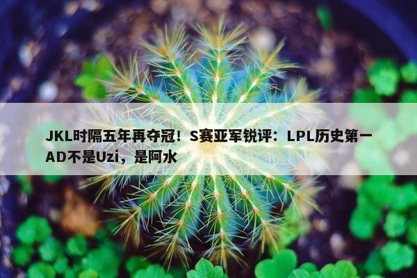 JKL时隔五年再夺冠！S赛亚军锐评：LPL历史第一AD不是Uzi，是阿水