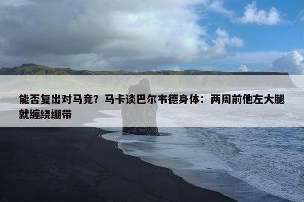 能否复出对马竞？马卡谈巴尔韦德身体：两周前他左大腿就缠绕绷带